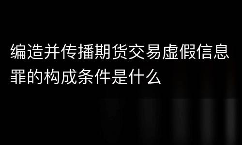 编造并传播期货交易虚假信息罪的构成条件是什么