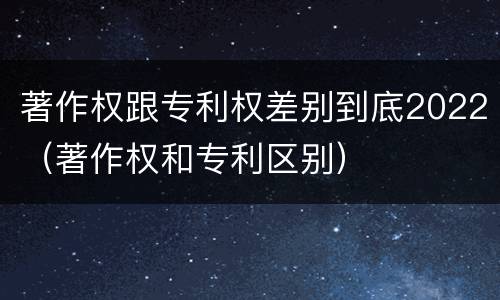 著作权跟专利权差别到底2022（著作权和专利区别）
