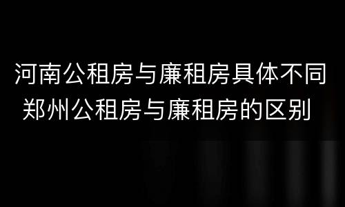 河南公租房与廉租房具体不同 郑州公租房与廉租房的区别