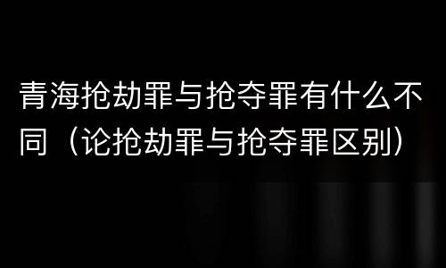 青海抢劫罪与抢夺罪有什么不同（论抢劫罪与抢夺罪区别）