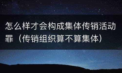 怎么样才会构成集体传销活动罪（传销组织算不算集体）
