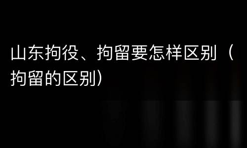 山东拘役、拘留要怎样区别（拘留的区别）