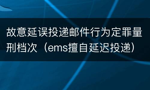 故意延误投递邮件行为定罪量刑档次（ems擅自延迟投递）