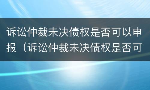 诉讼仲裁未决债权是否可以申报（诉讼仲裁未决债权是否可以申报破产清算）