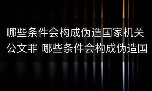 哪些条件会构成伪造国家机关公文罪 哪些条件会构成伪造国家机关公文罪名