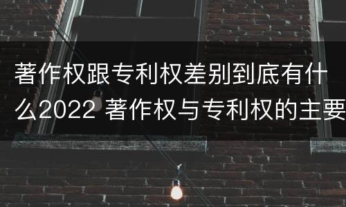 著作权跟专利权差别到底有什么2022 著作权与专利权的主要区别