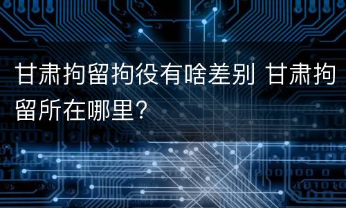 甘肃拘留拘役有啥差别 甘肃拘留所在哪里?