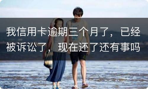 我信用卡逾期三个月了，已经被诉讼了，现在还了还有事吗