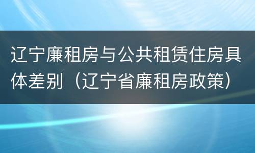 辽宁廉租房与公共租赁住房具体差别（辽宁省廉租房政策）