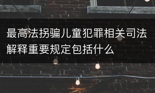 最高法拐骗儿童犯罪相关司法解释重要规定包括什么