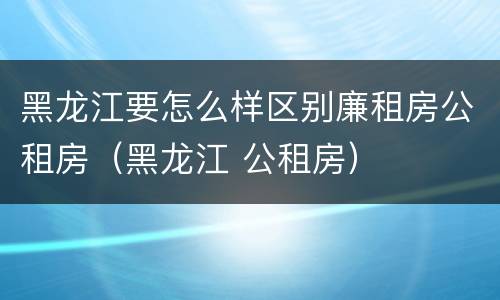 黑龙江要怎么样区别廉租房公租房（黑龙江 公租房）