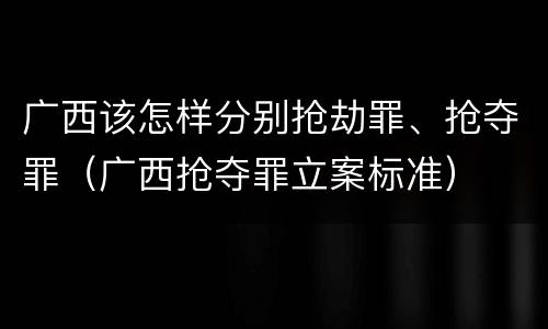 广西该怎样分别抢劫罪、抢夺罪（广西抢夺罪立案标准）