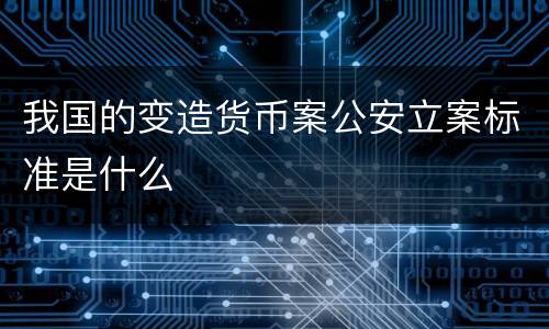 我国的变造货币案公安立案标准是什么