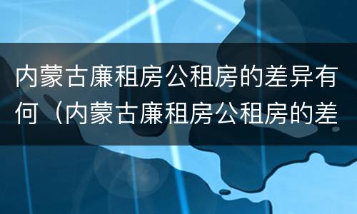 内蒙古廉租房公租房的差异有何（内蒙古廉租房公租房的差异有何不同）
