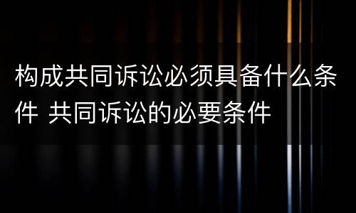 构成共同诉讼必须具备什么条件 共同诉讼的必要条件