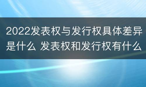 2022发表权与发行权具体差异是什么 发表权和发行权有什么区别