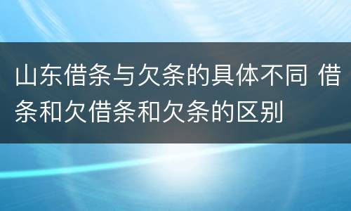 山东借条与欠条的具体不同 借条和欠借条和欠条的区别
