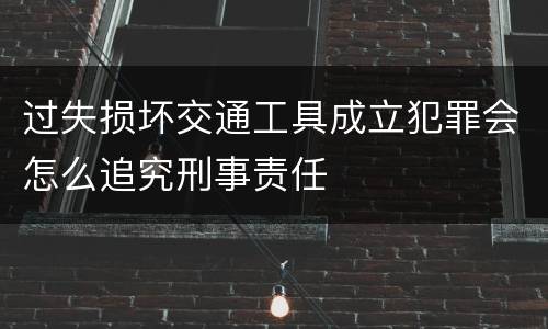 过失损坏交通工具成立犯罪会怎么追究刑事责任