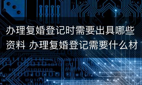 办理复婚登记时需要出具哪些资料 办理复婚登记需要什么材料