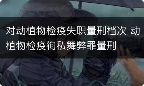 对动植物检疫失职量刑档次 动植物检疫徇私舞弊罪量刑