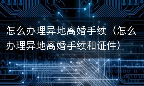 怎么办理异地离婚手续（怎么办理异地离婚手续和证件）