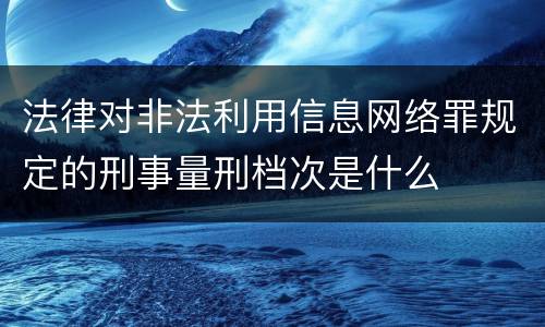 法律对非法利用信息网络罪规定的刑事量刑档次是什么
