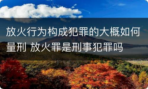 放火行为构成犯罪的大概如何量刑 放火罪是刑事犯罪吗