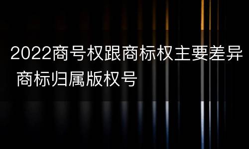 2022商号权跟商标权主要差异 商标归属版权号