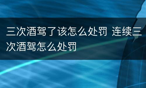 三次酒驾了该怎么处罚 连续三次酒驾怎么处罚