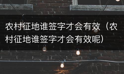 农村征地谁签字才会有效（农村征地谁签字才会有效呢）