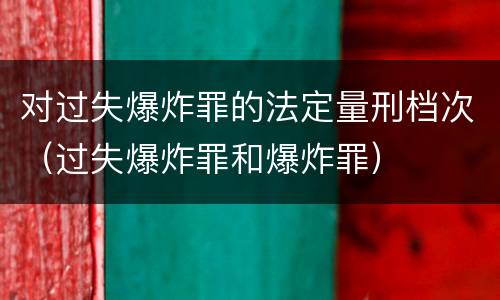 对过失爆炸罪的法定量刑档次（过失爆炸罪和爆炸罪）