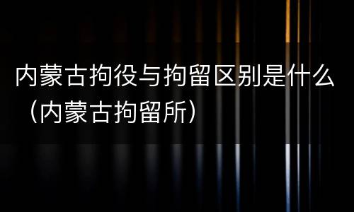 内蒙古拘役与拘留区别是什么（内蒙古拘留所）
