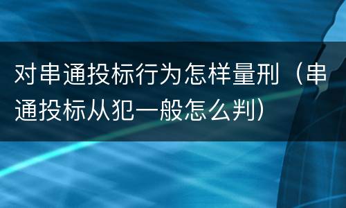 对串通投标行为怎样量刑（串通投标从犯一般怎么判）