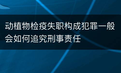 动植物检疫失职构成犯罪一般会如何追究刑事责任