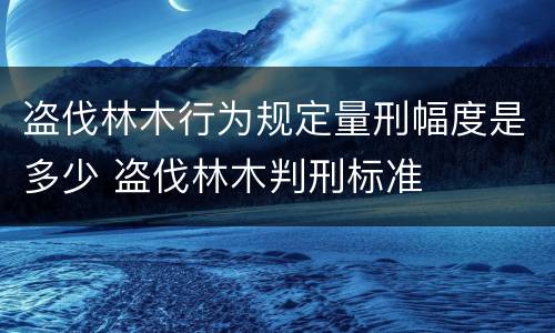 盗伐林木行为规定量刑幅度是多少 盗伐林木判刑标准