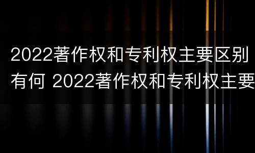 2022著作权和专利权主要区别有何 2022著作权和专利权主要区别有何联系
