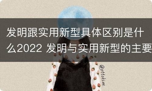 发明跟实用新型具体区别是什么2022 发明与实用新型的主要区别