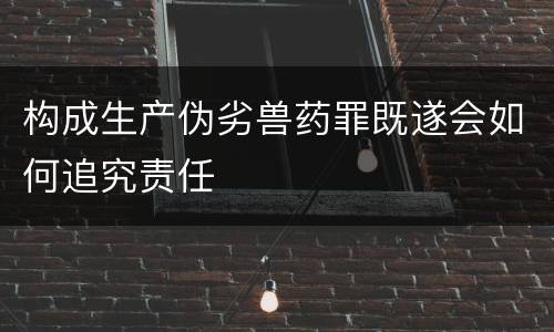 构成生产伪劣兽药罪既遂会如何追究责任