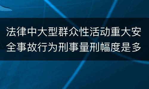 法律中大型群众性活动重大安全事故行为刑事量刑幅度是多少