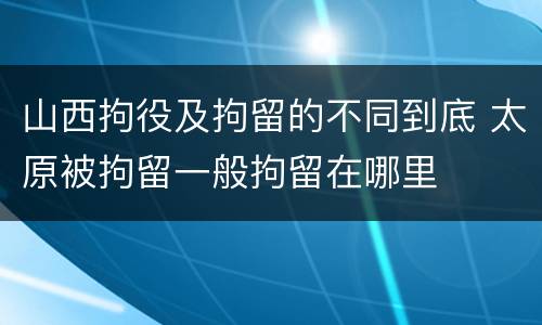山西拘役及拘留的不同到底 太原被拘留一般拘留在哪里