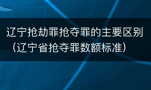 辽宁抢劫罪抢夺罪的主要区别（辽宁省抢夺罪数额标准）
