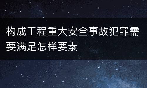 构成工程重大安全事故犯罪需要满足怎样要素