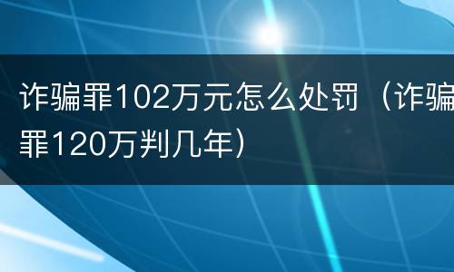 诈骗罪102万元怎么处罚（诈骗罪120万判几年）