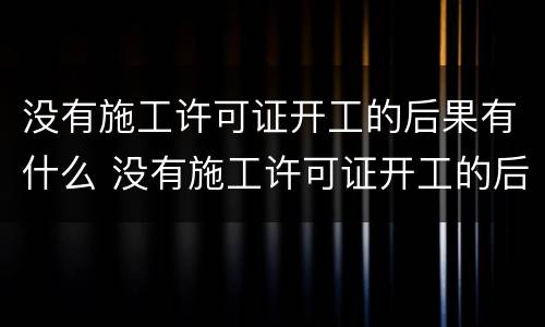 没有施工许可证开工的后果有什么 没有施工许可证开工的后果有什么处罚