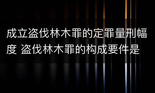 成立盗伐林木罪的定罪量刑幅度 盗伐林木罪的构成要件是