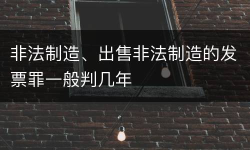 非法制造、出售非法制造的发票罪一般判几年