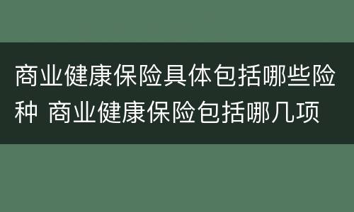 商业健康保险具体包括哪些险种 商业健康保险包括哪几项