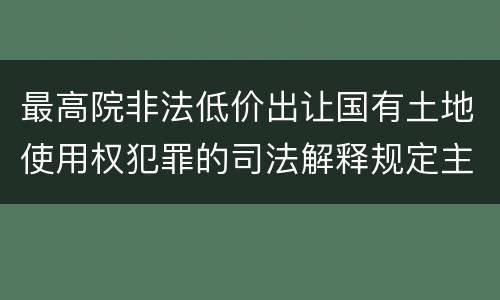 最高院非法低价出让国有土地使用权犯罪的司法解释规定主要内容