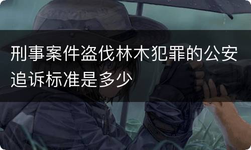 刑事案件盗伐林木犯罪的公安追诉标准是多少