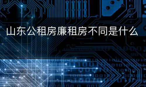 山东公租房廉租房不同是什么